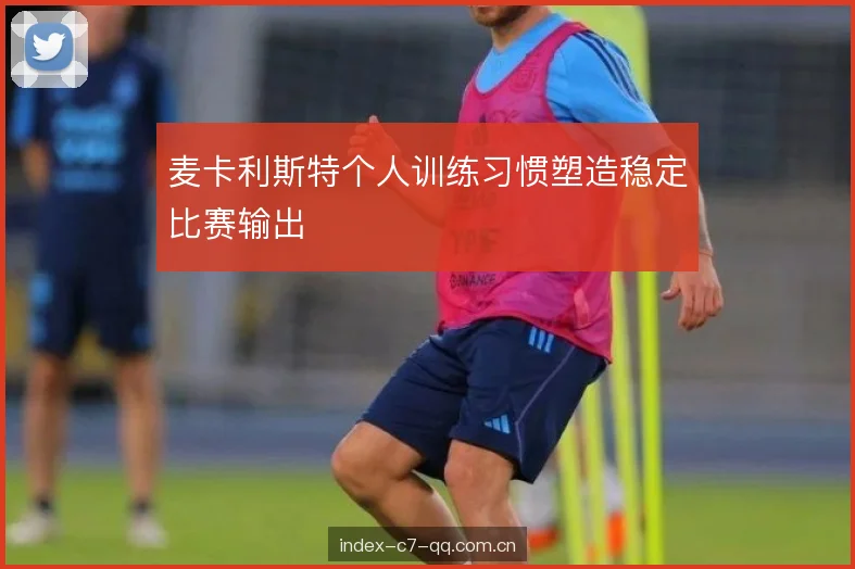 麦卡利斯特个人训练习惯塑造稳定比赛输出 麦卡利斯特个人训练习惯塑造稳定比赛输出
